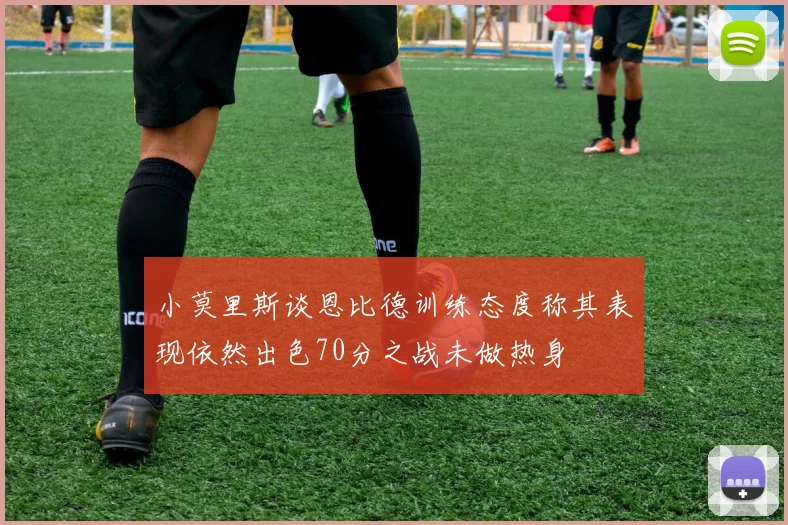 小莫里斯谈恩比德训练态度称其表现依然出色70分之战未做热身