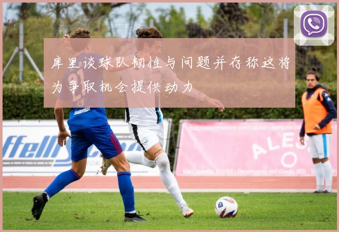 库里谈球队韧性与问题并存称这将为争取机会提供动力