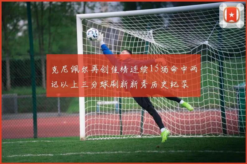 克尼佩尔再创佳绩连续15场命中两记以上三分球刷新新秀历史纪录