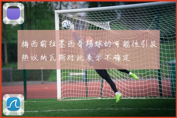 梅西前往墨西哥踢球的可能性引发热议纳瓦斯对此表示不确定