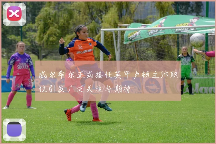 威尔希尔正式接任英甲卢顿主帅职位引发广泛关注与期待