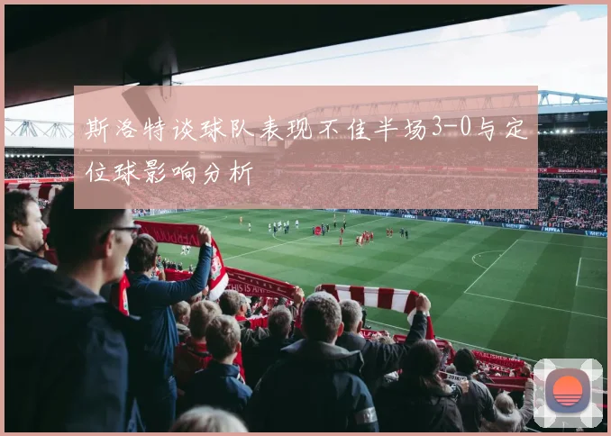 斯洛特谈球队表现不佳半场3-0与定位球影响分析