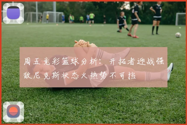 周五竞彩篮球分析：开拓者迎战强敌尼克斯状态火热势不可挡