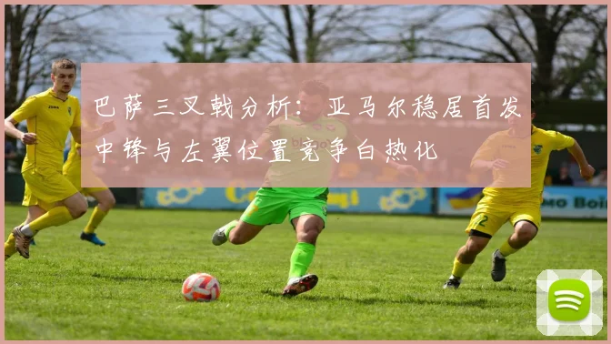 巴萨三叉戟分析：亚马尔稳居首发中锋与左翼位置竞争白热化