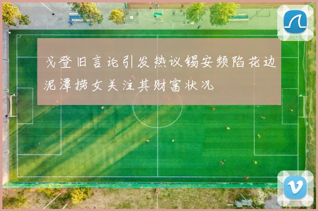 戈登旧言论引发热议锡安频陷花边泥潭捞女关注其财富状况