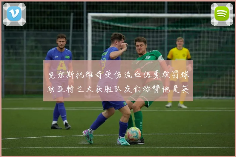 克尔斯托维奇受伤流血仍勇敢罚球助亚特兰大获胜队友们称赞他是英雄