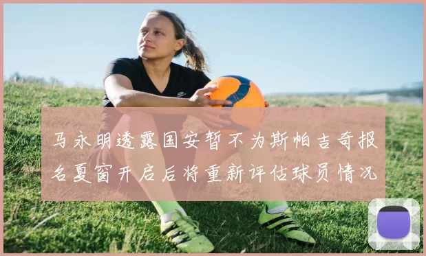 马永明透露国安暂不为斯帕吉奇报名夏窗开启后将重新评估球员情况