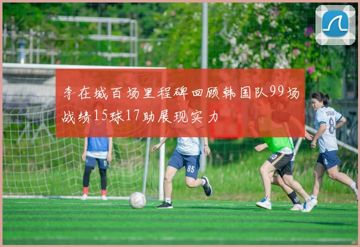 李在城百场里程碑回顾韩国队99场战绩15球17助展现实力