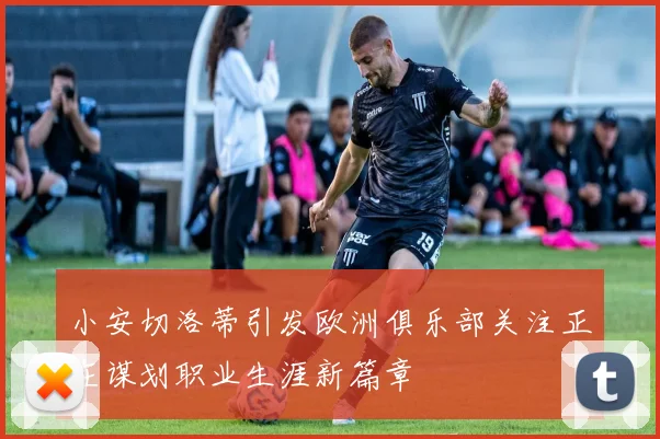 小安切洛蒂引发欧洲俱乐部关注正在谋划职业生涯新篇章