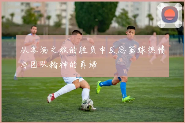从客场之旅的胜负中反思篮球热情与团队精神的真谛