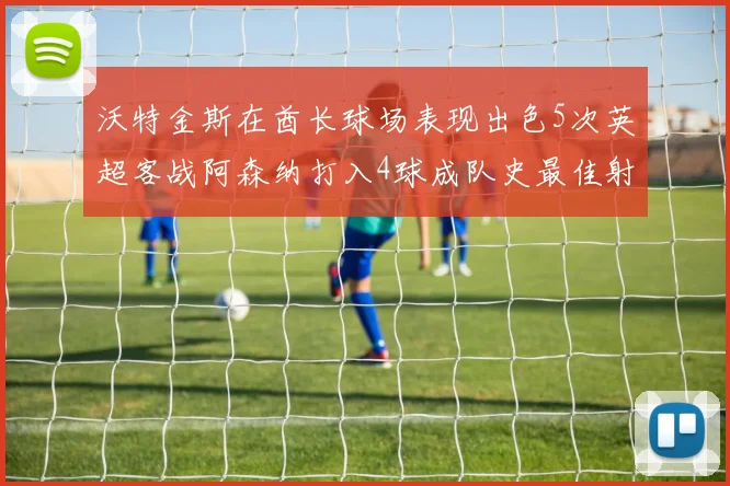 沃特金斯在酋长球场表现出色5次英超客战阿森纳打入4球成队史最佳射手