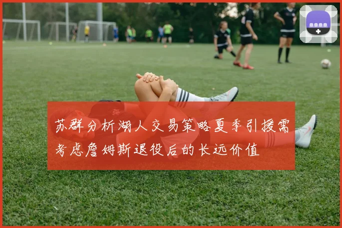 苏群分析湖人交易策略夏季引援需考虑詹姆斯退役后的长远价值