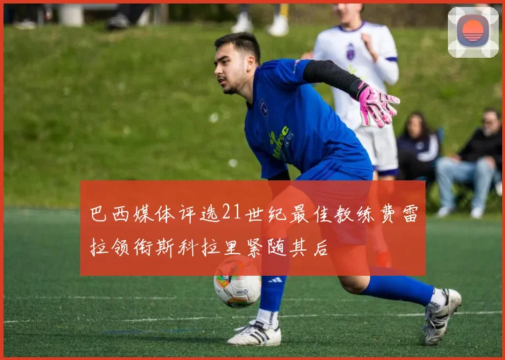 巴西媒体评选21世纪最佳教练费雷拉领衔斯科拉里紧随其后