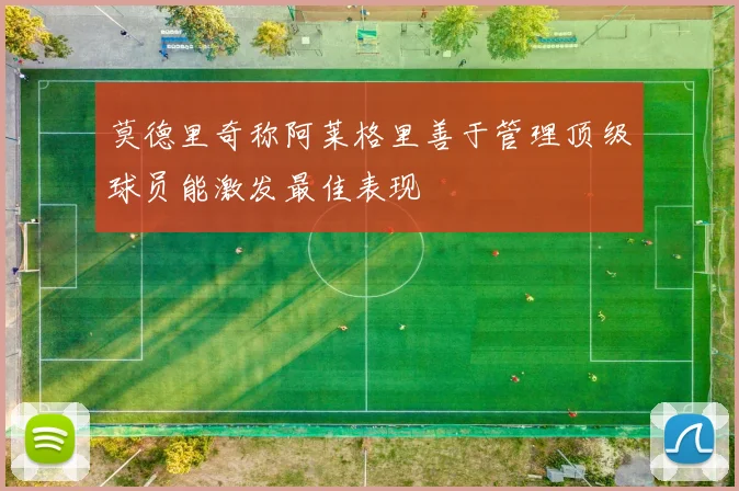 莫德里奇称阿莱格里善于管理顶级球员能激发最佳表现