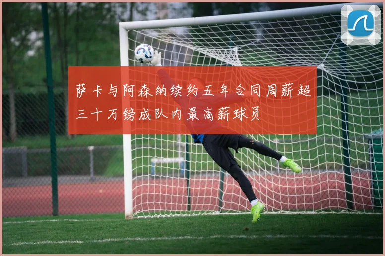 萨卡与阿森纳续约五年合同周薪超三十万镑成队内最高薪球员