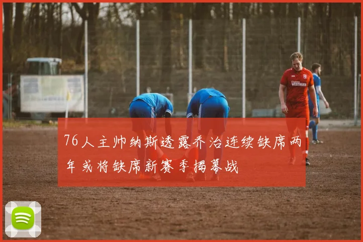 76人主帅纳斯透露乔治连续缺席两年或将缺席新赛季揭幕战