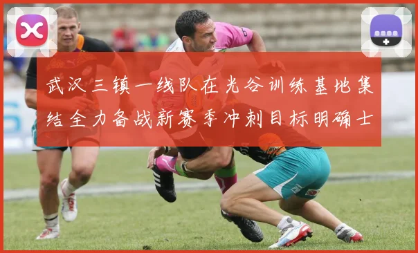 武汉三镇一线队在光谷训练基地集结全力备战新赛季冲刺目标明确士气高涨