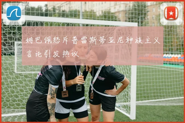 姆巴佩怒斥普雷斯蒂亚尼种族主义言论引发热议