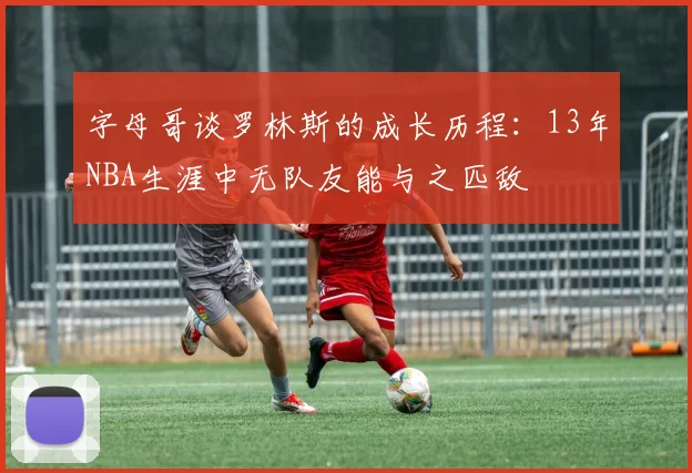 字母哥谈罗林斯的成长历程：13年NBA生涯中无队友能与之匹敌
