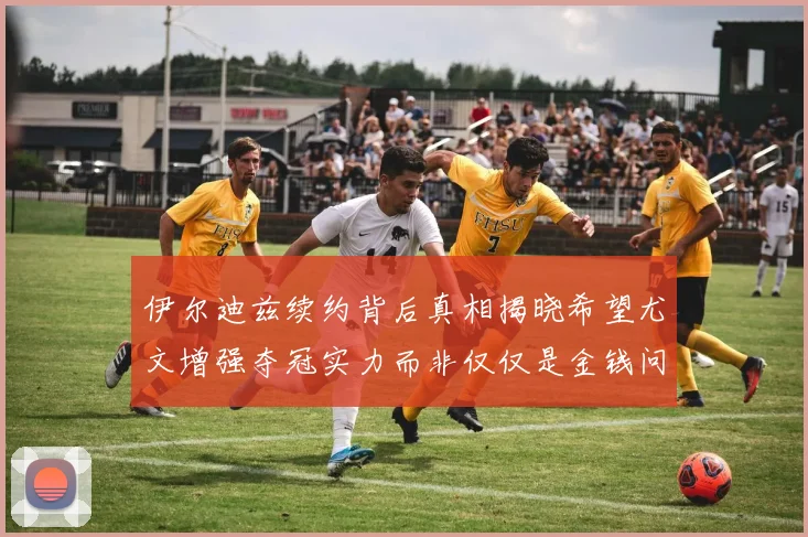 伊尔迪兹续约背后真相揭晓希望尤文增强夺冠实力而非仅仅是金钱问题