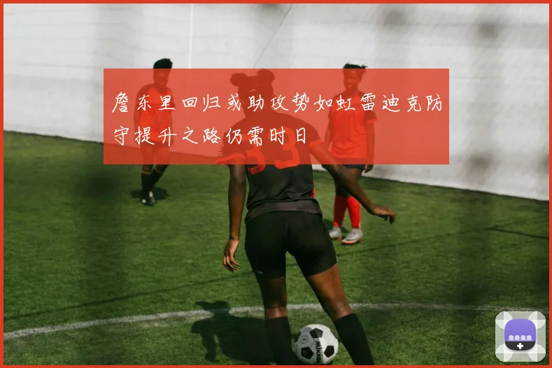 詹东里回归或助攻势如虹雷迪克防守提升之路仍需时日