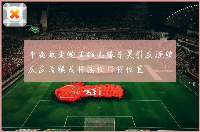 申花放走鲍亚雄无缘李昊引发连锁反应马镇或将接任门将位置