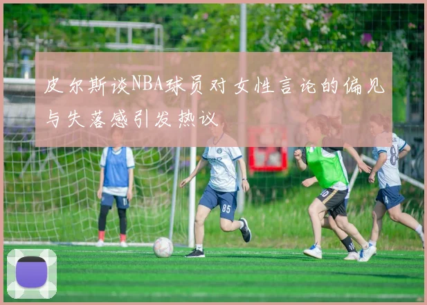 皮尔斯谈NBA球员对女性言论的偏见与失落感引发热议