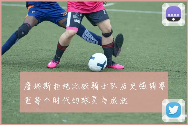 詹姆斯拒绝比较骑士队历史强调尊重每个时代的球员与成就