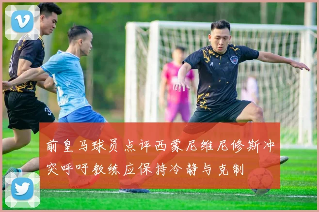 前皇马球员点评西蒙尼维尼修斯冲突呼吁教练应保持冷静与克制