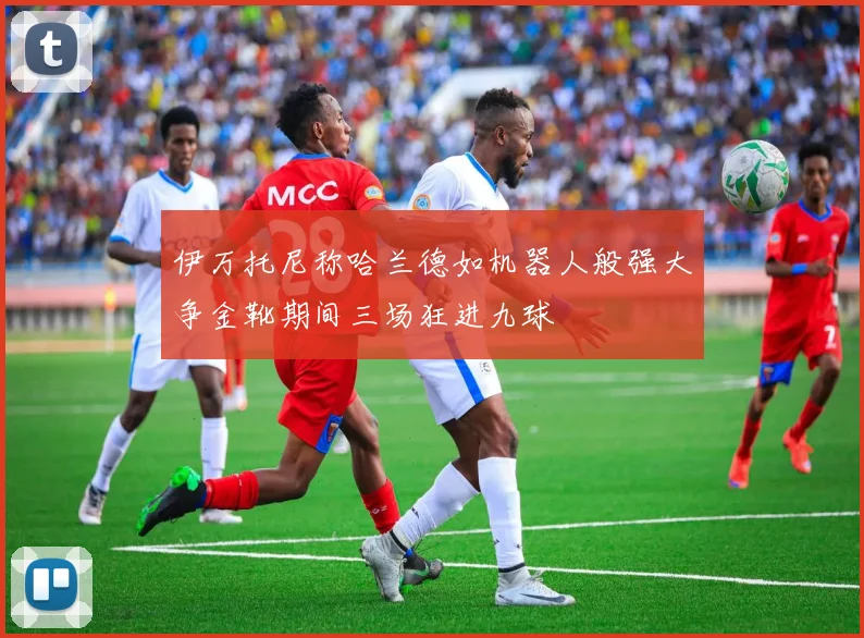 伊万托尼称哈兰德如机器人般强大争金靴期间三场狂进九球