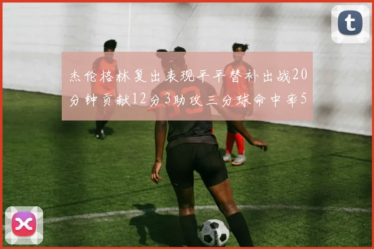 杰伦格林复出表现平平替补出战20分钟贡献12分3助攻三分球命中率50