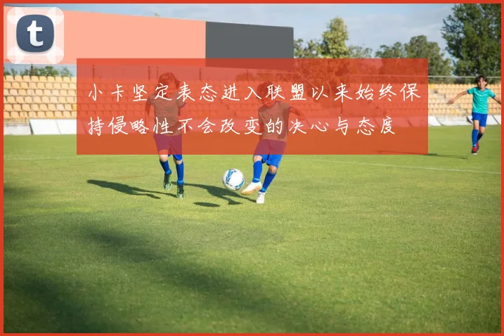 小卡坚定表态进入联盟以来始终保持侵略性不会改变的决心与态度