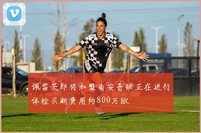 佩雷茨即将加盟南安普顿正在进行体检买断费用约800万欧