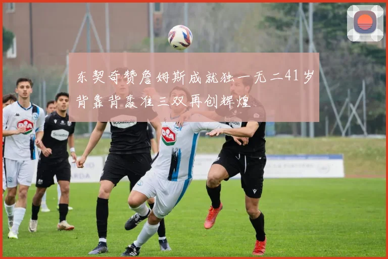 东契奇赞詹姆斯成就独一无二41岁背靠背轰准三双再创辉煌