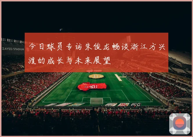 今日球员专访朱俊龙畅谈浙江方兴渡的成长与未来展望