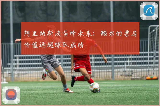 阿里纳斯谈黄蜂未来：鲍尔的票房价值远超球队成绩