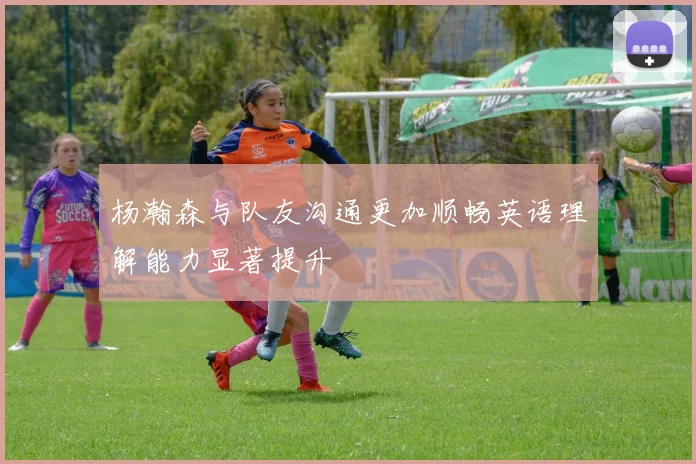 杨瀚森与队友沟通更加顺畅英语理解能力显著提升